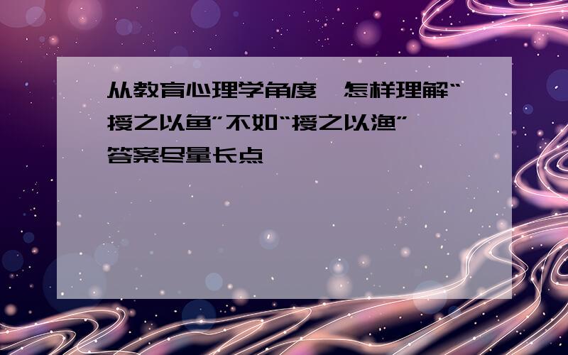 从教育心理学角度,怎样理解“授之以鱼”不如“授之以渔”,答案尽量长点,