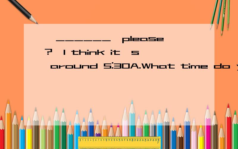 —______,please?—I think it's around 5:30A.What time do you get up B.Where's your watch C.When is it D.What time is it