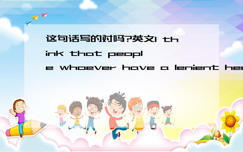 这句话写的对吗?英文I think that people whoever have a lenient heart and very sunny will not play a practical joke on co-workers.我想表达的是我认为无论哪个人只要他拥有一颗宽容的心而且很阳光是不会对同事恶