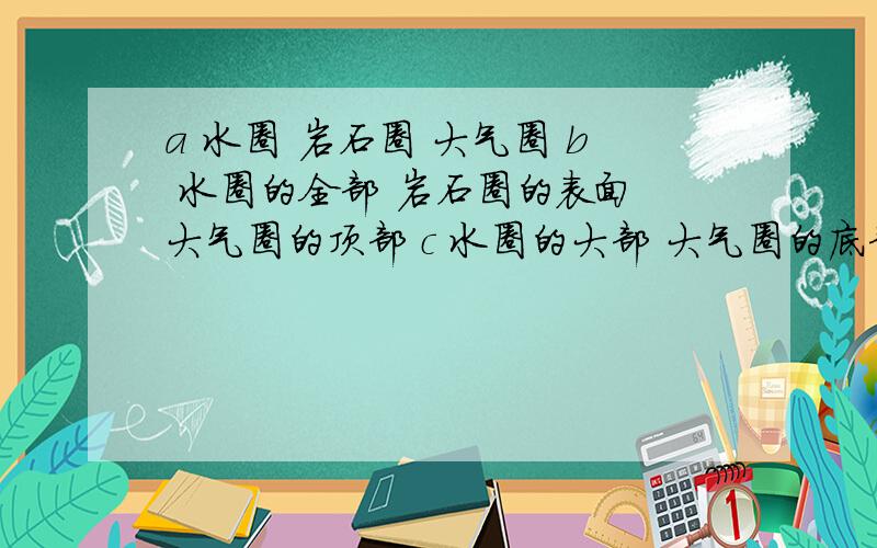 a 水圈 岩石圈 大气圈 b 水圈的全部 岩石圈的表面 大气圈的顶部 c 水圈的大部 大气圈的底部和