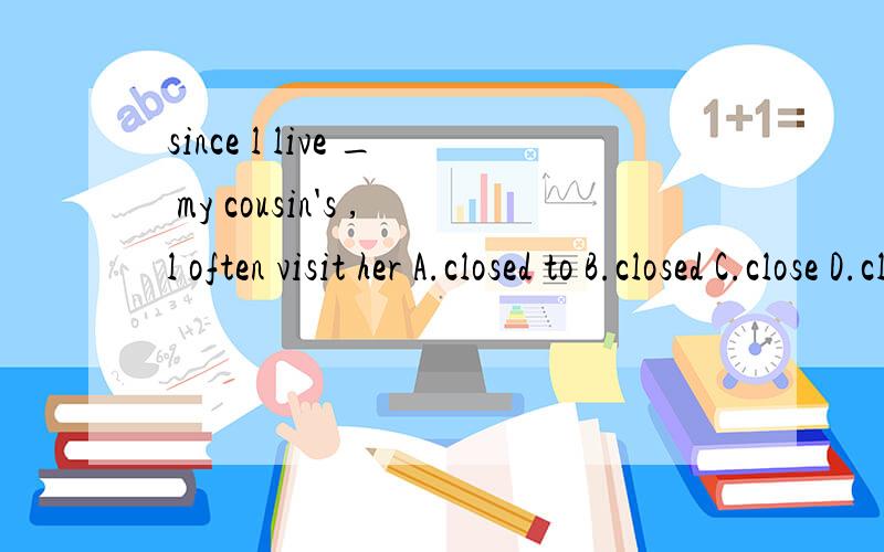 since l live _ my cousin's ,l often visit her A.closed to B.closed C.close D.close to