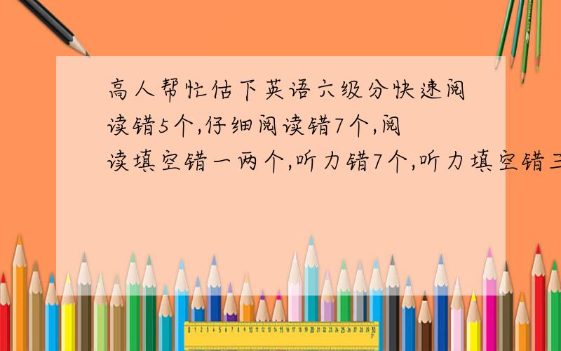 高人帮忙估下英语六级分快速阅读错5个,仔细阅读错7个,阅读填空错一两个,听力错7个,听力填空错三个,完型错九个,翻译错一两个,作文写得一般字数肯定够