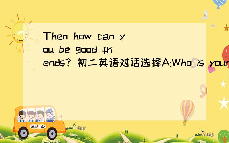 Then how can you be good friends? 初二英语对话选择A:Who is your best friend?B:Tom.A:Are you the same or different?B:We are diferent.He is more outgoing.But I am a little quieter than him.A:Then how can you be good friends? B:(★)＿＿＿＿