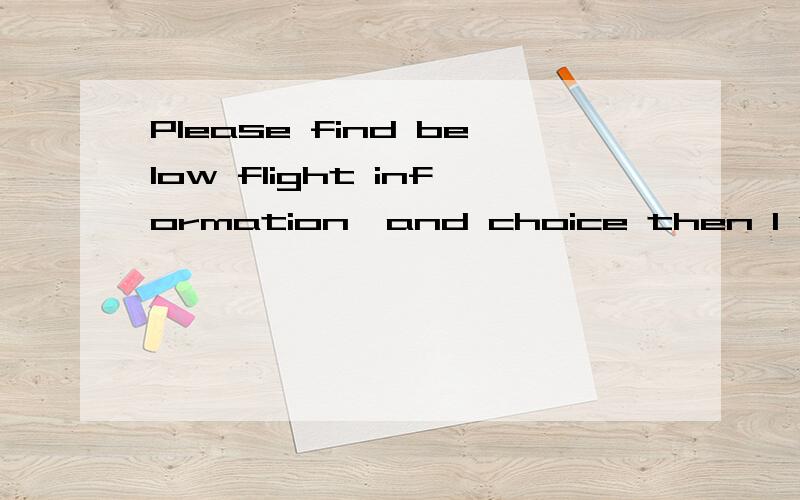 Please find below flight information,and choice then I will book the air ticket for you.中文背景是：请找到以下的航班信息,并且选择一个航班我会帮你订票.