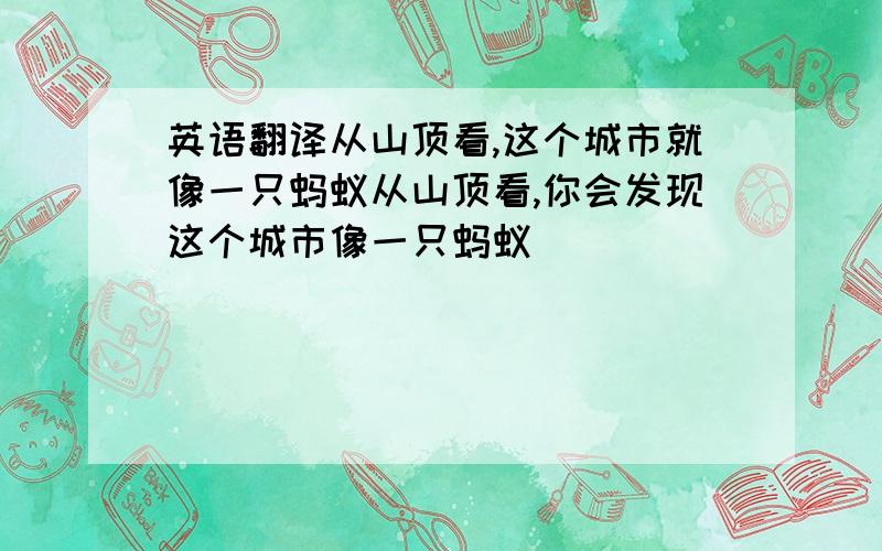 英语翻译从山顶看,这个城市就像一只蚂蚁从山顶看,你会发现这个城市像一只蚂蚁