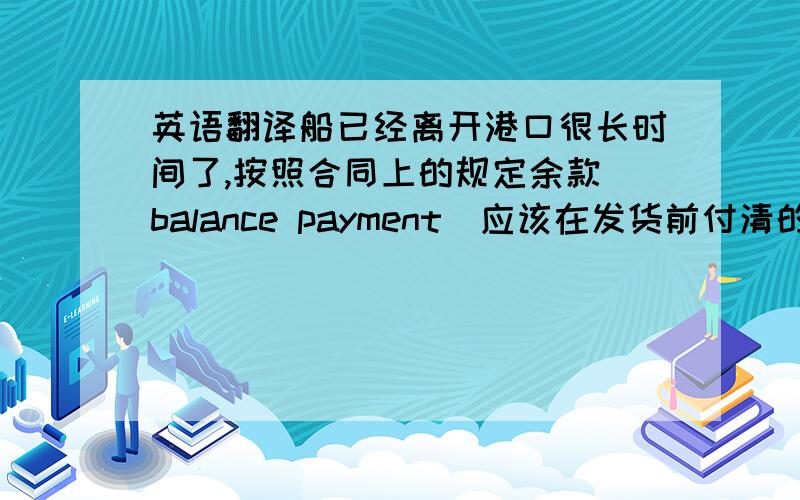 英语翻译船已经离开港口很长时间了,按照合同上的规定余款(balance payment)应该在发货前付清的.考虑到你当时资金可能周转不开,所以发货前我压根没提付款的事.但现在船马上要到纽约(new york)