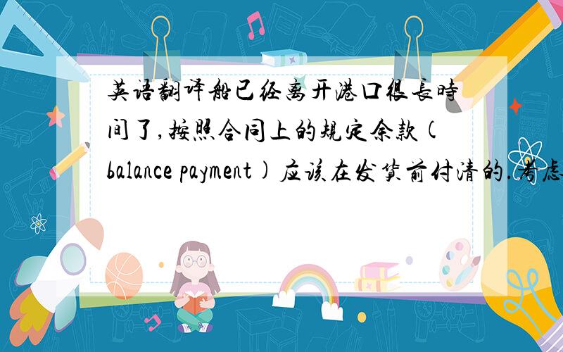 英语翻译船已经离开港口很长时间了,按照合同上的规定余款(balance payment)应该在发货前付清的.考虑到你当时资金可能周转不开,所以发货前我压根没提付款的事.但现在船马上要到纽约(new york)