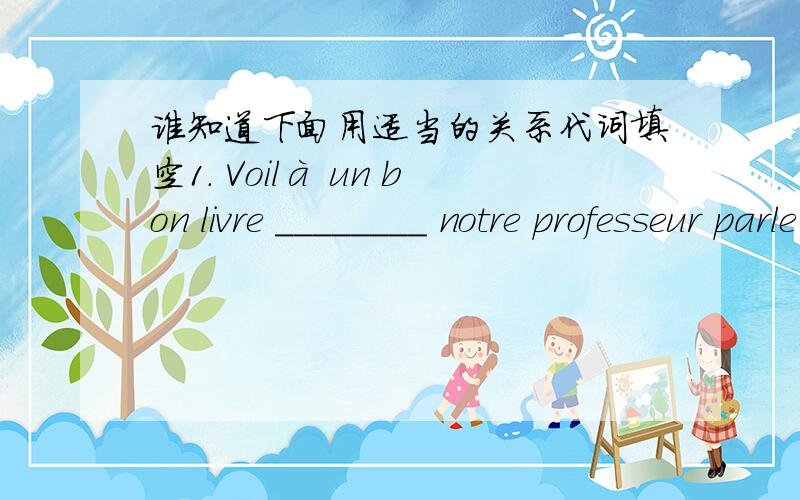 谁知道下面用适当的关系代词填空1. Voilà un bon livre ________ notre professeur parle souvent. 2. Je vous présente M. Hang ________ je suis l’élève. 3.      Viens me voir au bureau _________ je travaille. 4.      Je déteste ce gar