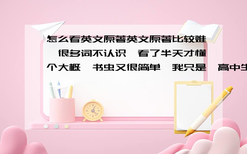 怎么看英文原著英文原著比较难,很多词不认识,看了半天才懂个大概,书虫又很简单,我只是一高中生，词汇量3000左右老师让看书虫，很快就看完了，想找适合我的原著看看，以提高能力