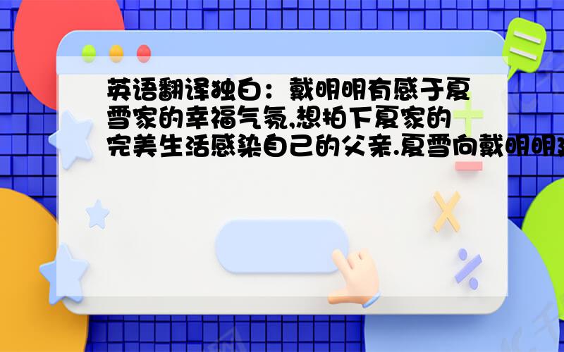 英语翻译独白：戴明明有感于夏雪家的幸福气氛,想拍下夏家的完美生活感染自己的父亲.夏雪向戴明明建议顺其自然,她们装饰了一个由花朵掩饰的摄像头记录了夏家的一个晚上的生活.戴明明