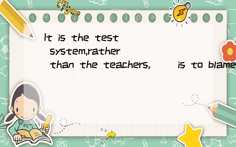 It is the test system,rather than the teachers,( )is to blame for the students' heavy burden.答案是that,为什么不能用who.