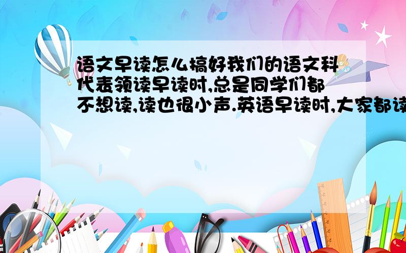 语文早读怎么搞好我们的语文科代表领读早读时,总是同学们都不想读,读也很小声.英语早读时,大家都读得很大声,可能大家都对语文没兴趣.我现在想问语文早读可以搞些什么活动来让大家活