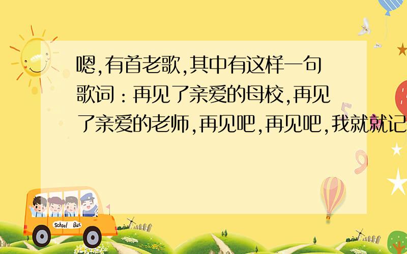 嗯,有首老歌,其中有这样一句歌词：再见了亲爱的母校,再见了亲爱的老师,再见吧,再见吧,我就就记得这些歌词了,谁知道咯,