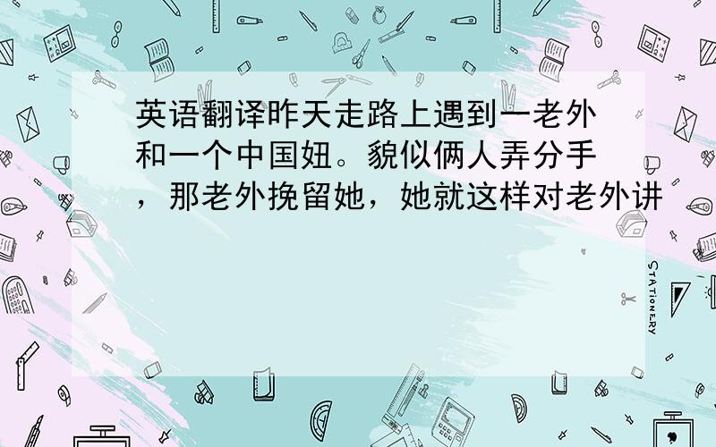 英语翻译昨天走路上遇到一老外和一个中国妞。貌似俩人弄分手，那老外挽留她，她就这样对老外讲