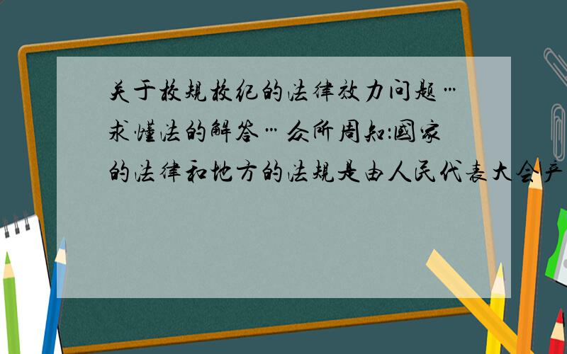 关于校规校纪的法律效力问题…求懂法的解答…众所周知：国家的法律和地方的法规是由人民代表大会产生.我想知道学校的校规校纪如何产生,通过怎样的程序,如何保障他的法律效力…求懂