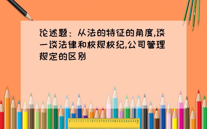 论述题：从法的特征的角度,谈一谈法律和校规校纪,公司管理规定的区别