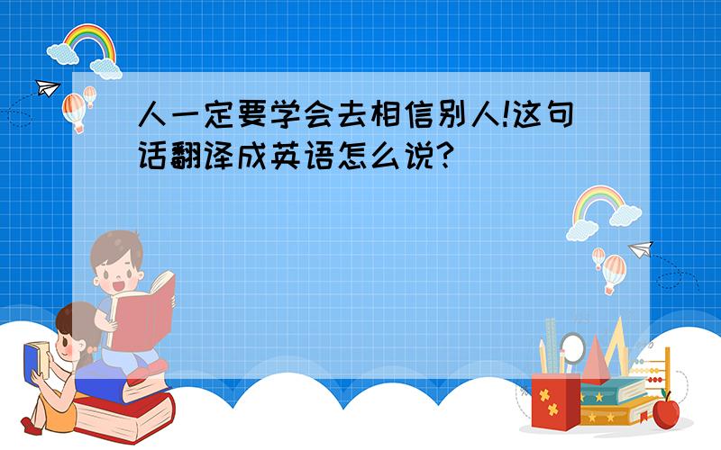 人一定要学会去相信别人!这句话翻译成英语怎么说?