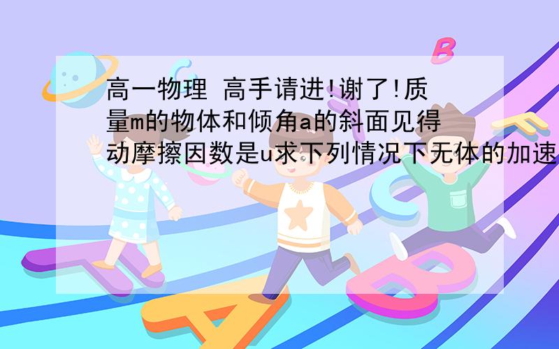 高一物理 高手请进!谢了!质量m的物体和倾角a的斜面见得动摩擦因数是u求下列情况下无体的加速度.（1）u=0,物体沿斜面下滑：（2）u＝0,物体沿斜面上行（3）u0,物体沿斜面下滑： (4)u=/0,物体