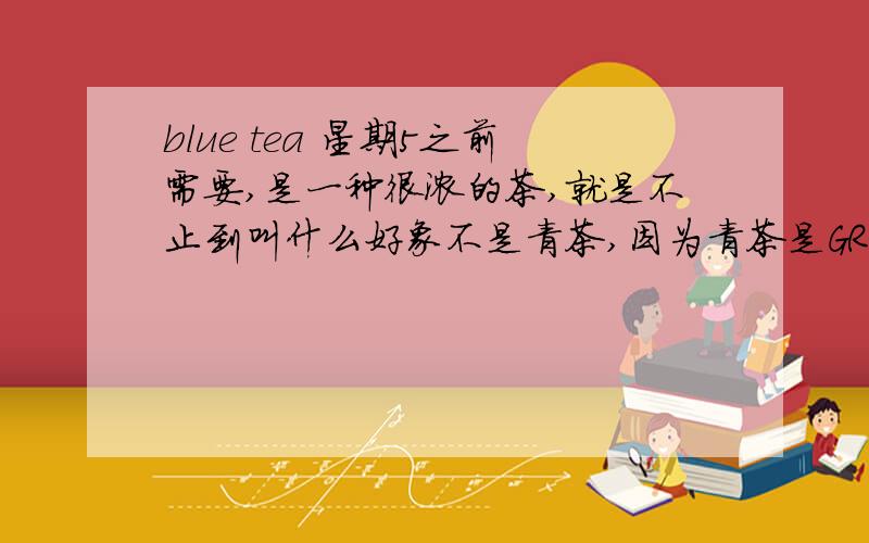 blue tea 星期5之前需要,是一种很浓的茶,就是不止到叫什么好象不是青茶,因为青茶是GREEN TEA