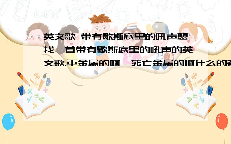 英文歌 带有歇斯底里的吼声想找一首带有歇斯底里的吼声的英文歌.重金属的啊,死亡金属的啊什么的都可以.重点就是歇斯底里!歇斯底里歇斯底里歇斯底里歇斯底里歇斯底里歇斯底里歇斯底