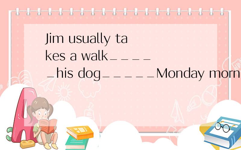 Jim usually takes a walk_____his dog_____Monday morning.