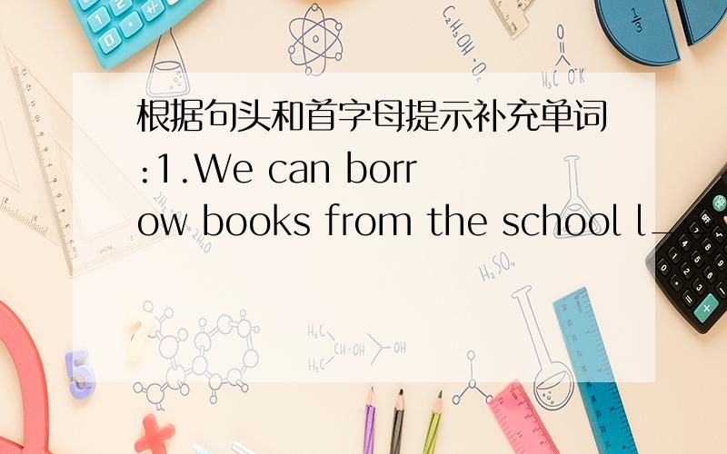 根据句头和首字母提示补充单词:1.We can borrow books from the school l_____.2.He does a lot of homework today ,so he is very t_____.3.There is a park n_____to the supermarket.