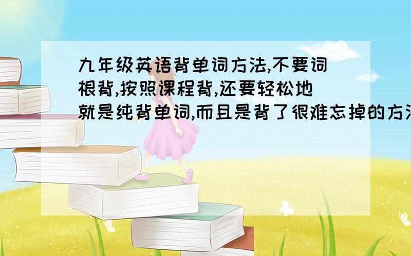 九年级英语背单词方法,不要词根背,按照课程背,还要轻松地就是纯背单词,而且是背了很难忘掉的方法,行的话多加分