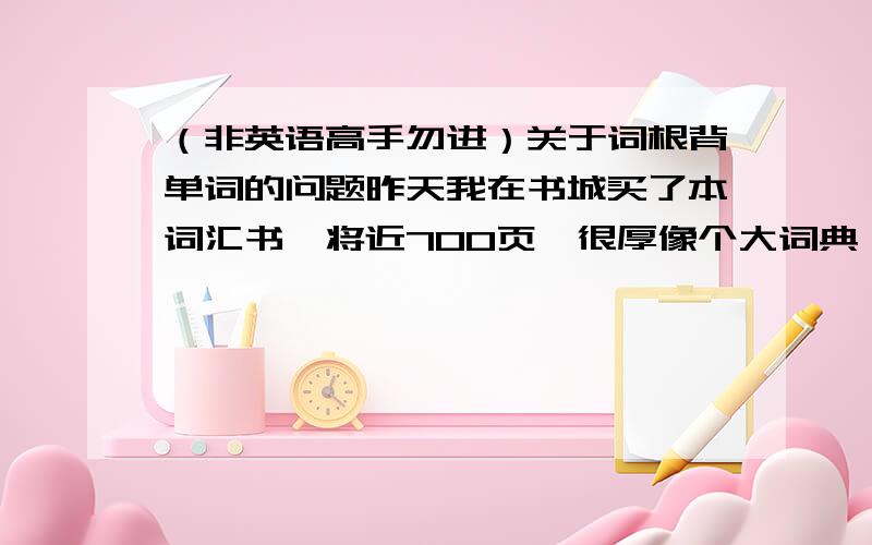 （非英语高手勿进）关于词根背单词的问题昨天我在书城买了本词汇书,将近700页,很厚像个大词典,刚开始还雄心勃勃的说,可才背到第5页就傻啦!本来就是听说词根记单词高效哒,可是你看.acid