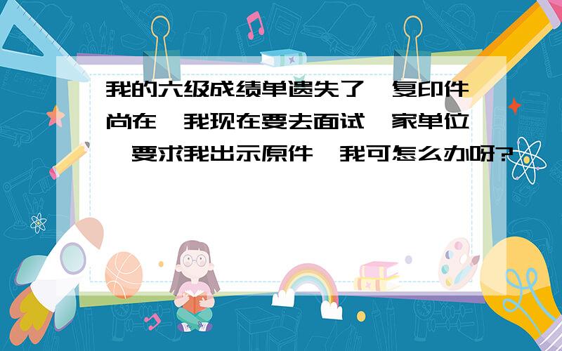 我的六级成绩单遗失了,复印件尚在,我现在要去面试一家单位,要求我出示原件,我可怎么办呀?