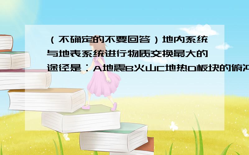 （不确定的不要回答）地内系统与地表系统进行物质交换最大的途径是：A地震B火山C地热D板块的俯冲运动.