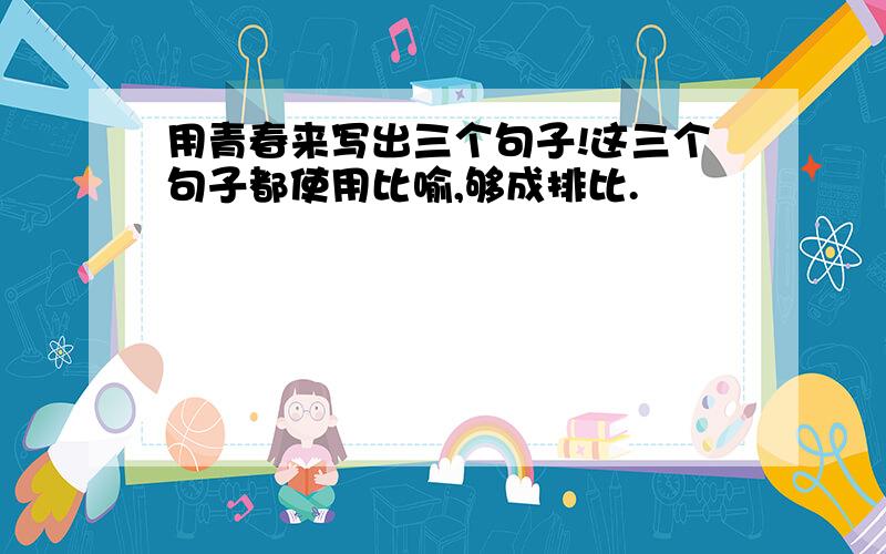 用青春来写出三个句子!这三个句子都使用比喻,够成排比.