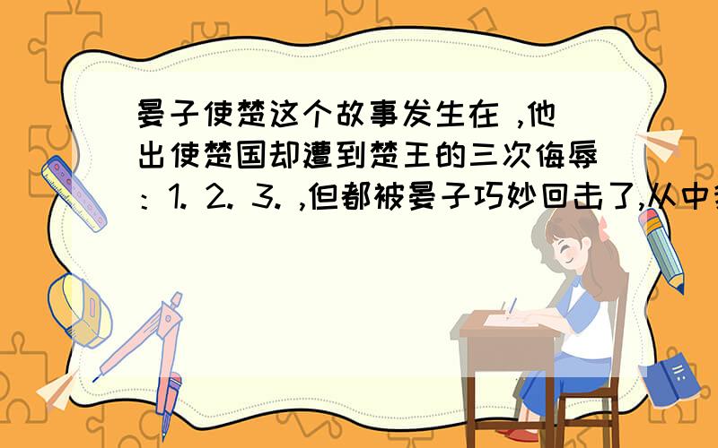 晏子使楚这个故事发生在 ,他出使楚国却遭到楚王的三次侮辱：1. 2. 3. ,但都被晏子巧妙回击了,从中我们感到晏子不仅             ,更是个                     的人.