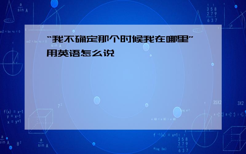 “我不确定那个时候我在哪里”用英语怎么说