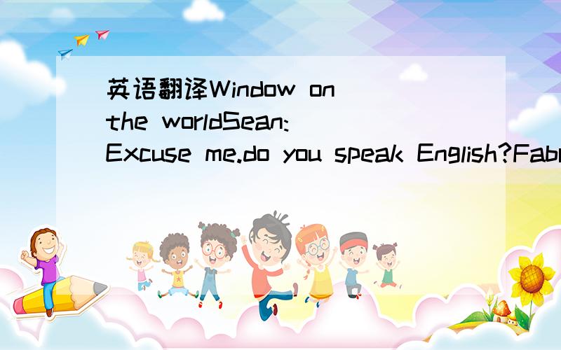 英语翻译Window on the worldSean:Excuse me.do you speak English?Fabricio:Yes,I do.Sean:At last!I'm trying to find La Fontana Di Trevi.Fabricio:You know what?I'm heading That way.I have a shoe shop opposite La Fontana Di Trevi.We can walk together