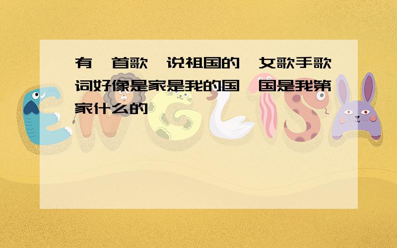 有一首歌,说祖国的,女歌手歌词好像是家是我的国,国是我第家什么的