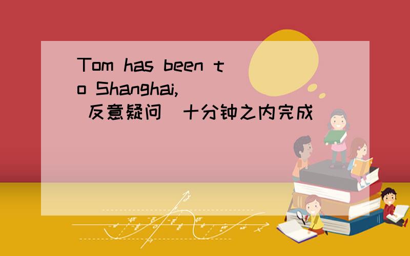 Tom has been to Shanghai,_ ( 反意疑问）十分钟之内完成