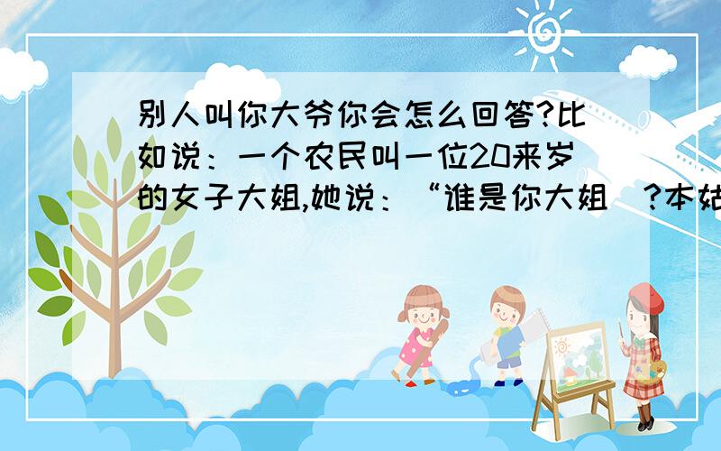 别人叫你大爷你会怎么回答?比如说：一个农民叫一位20来岁的女子大姐,她说：“谁是你大姐`?本姑娘才一支花的年龄!”农民说：“大姐?俺村没一支一支的花只有一大把一大把的!”如这样.那