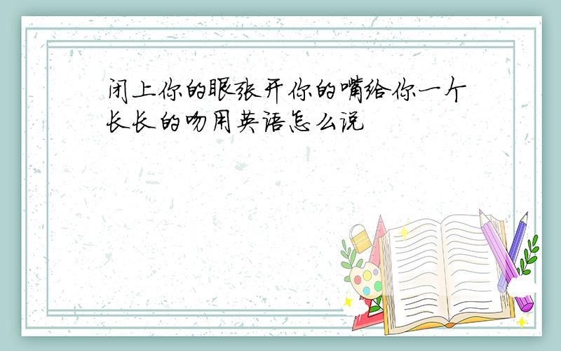 闭上你的眼张开你的嘴给你一个长长的吻用英语怎么说