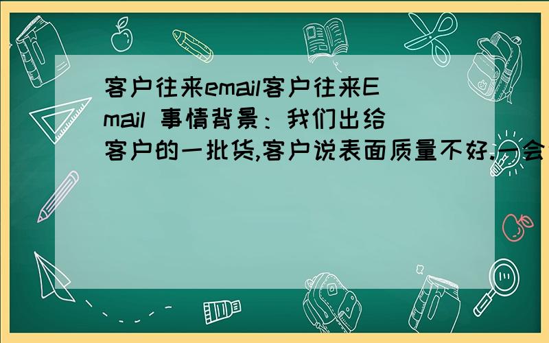 客户往来email客户往来Email 事情背景：我们出给客户的一批货,客户说表面质量不好.一会说是喷的漆不牢固,一会又说纹理不对.1) 我们的国外中间商写给我们的邮件.ThomasAll rejected parts have now be