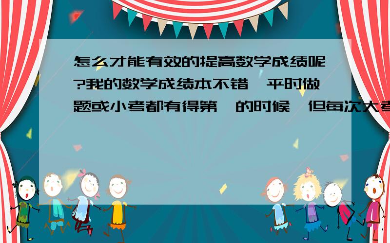 怎么才能有效的提高数学成绩呢?我的数学成绩本不错,平时做题或小考都有得第一的时候,但每次大考就完蛋,怎么办?