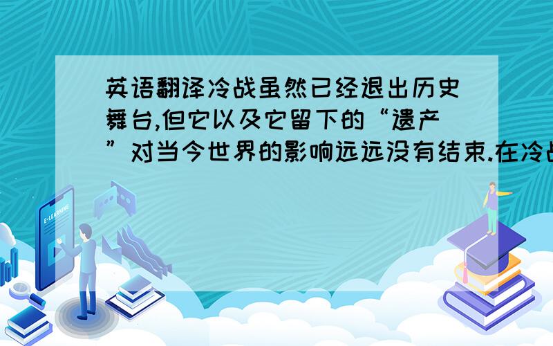 英语翻译冷战虽然已经退出历史舞台,但它以及它留下的“遗产”对当今世界的影响远远没有结束.在冷战时的大国对抗中,美苏两国的经济、政治、军事结构长期处于“临战状态”.前苏联的解