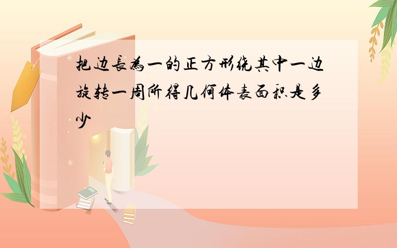 把边长为一的正方形绕其中一边旋转一周所得几何体表面积是多少