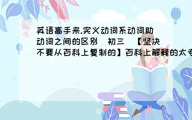 英语高手来.实义动词系动词助动词之间的区别（初三）【坚决不要从百科上复制的】百科上解释的太专业化了,不好理解并且不好记.要那种通俗易懂的,容易理解,并且记得牢固的解释,