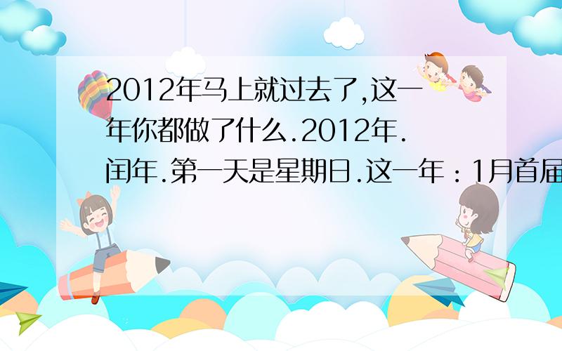 2012年马上就过去了,这一年你都做了什么.2012年.闰年.第一天是星期日.这一年：1月首届冬季青年奥林匹克运动会在奥地利的因斯布鲁克举行.4月14日青海玉树地震2周年祭.4月15日泰坦尼克号沉