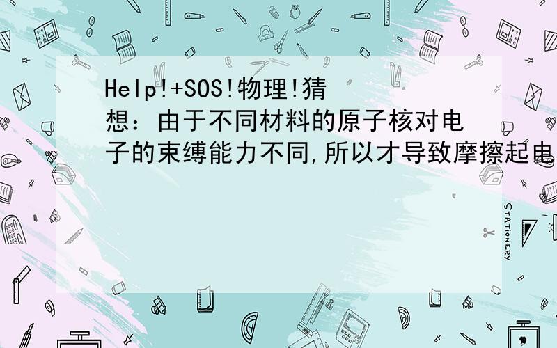 Help!+SOS!物理!猜想：由于不同材料的原子核对电子的束缚能力不同,所以才导致摩擦起电现象（如皮毛和塑料尺就是不同的材料）.如果你想推翻这个观点,你可以设计什么实验进行研究?请说明