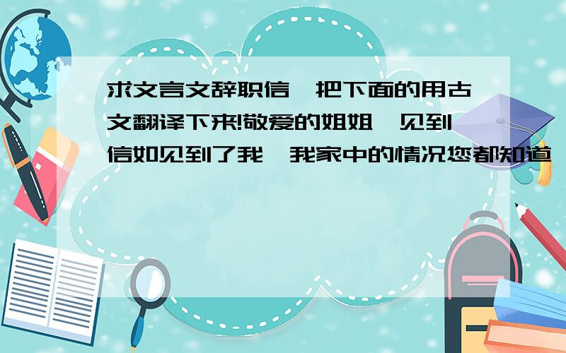 求文言文辞职信,把下面的用古文翻译下来!敬爱的姐姐,见到信如见到了我,我家中的情况您都知道,百行孝为先,我母亲一人在家,我却在他乡工作,时常想起来母亲孤独在家,就心里不是滋味,虽然