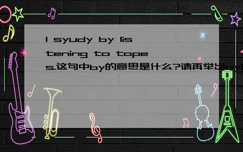 I syudy by listening to tapes.这句中by的意思是什么?请再举出by的三个不同用法,并举例.