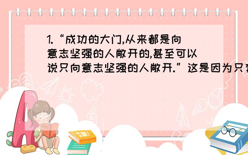 1.“成功的大门,从来都是向意志坚强的人敞开的,甚至可以说只向意志坚强的人敞开.”这是因为只有意志坚强的人A.才能经得起困难的磨砺,充分显示自己的才华B.才能产生源源不断的动力,去