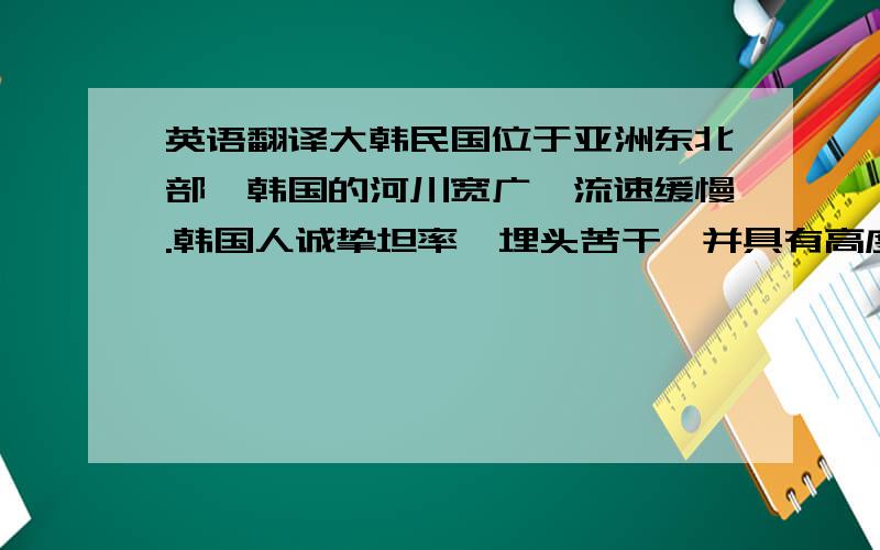 英语翻译大韩民国位于亚洲东北部,韩国的河川宽广,流速缓慢.韩国人诚挚坦率,埋头苦干,并具有高度的审美观,他们热爱各种形式的艺术,并以许多具有历史性的遗迹来点缀全国各地.这些遗迹