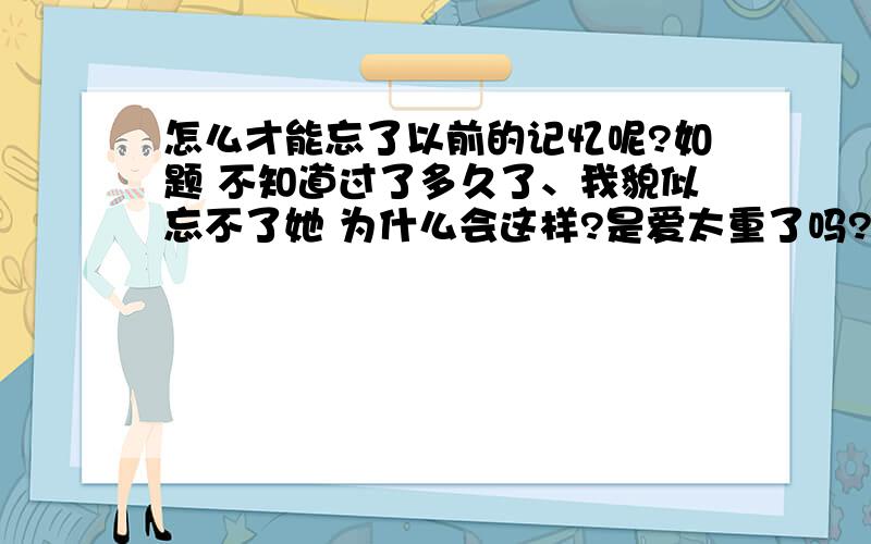 怎么才能忘了以前的记忆呢?如题 不知道过了多久了、我貌似忘不了她 为什么会这样?是爱太重了吗?为什么都忘不了 那刺疼的记忆